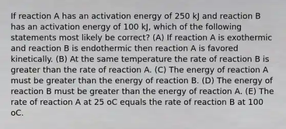 If reaction A has an activation energy of 250 kJ and reaction B has an activation energy of 100 kJ, which of the following statements most likely be correct? (A) If reaction A is exothermic and reaction B is endothermic then reaction A is favored kinetically. (B) At the same temperature the rate of reaction B is greater than the rate of reaction A. (C) The energy of reaction A must be greater than the energy of reaction B. (D) The energy of reaction B must be greater than the energy of reaction A. (E) The rate of reaction A at 25 oC equals the rate of reaction B at 100 oC.