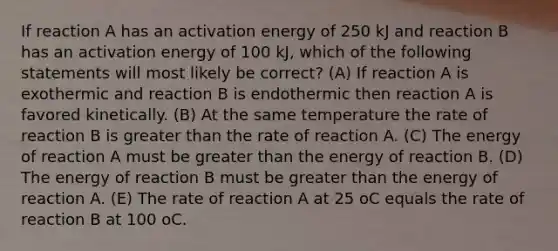 If reaction A has an activation energy of 250 kJ and reaction B has an activation energy of 100 kJ, which of the following statements will most likely be correct? (A) If reaction A is exothermic and reaction B is endothermic then reaction A is favored kinetically. (B) At the same temperature the rate of reaction B is greater than the rate of reaction A. (C) The energy of reaction A must be greater than the energy of reaction B. (D) The energy of reaction B must be greater than the energy of reaction A. (E) The rate of reaction A at 25 oC equals the rate of reaction B at 100 oC.