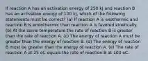 If reaction A has an activation energy of 250 kJ and reaction B has an activation energy of 100 kJ, which of the following statements must be correct? (a) If reaction A is exothermic and reaction B is endothermic then reaction A is favored kinetically. (b) At the same temperature the rate of reaction B is greater than the rate of reaction A. (c) The energy of reaction A must be greater than the energy of reaction B. (d) The energy of reaction B must be greater than the energy of reaction A. (e) The rate of reaction A at 25 oC equals the rate of reaction B at 100 oC.