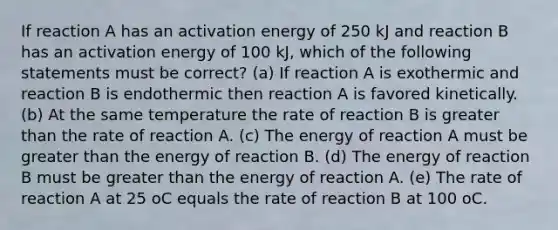 If reaction A has an activation energy of 250 kJ and reaction B has an activation energy of 100 kJ, which of the following statements must be correct? (a) If reaction A is exothermic and reaction B is endothermic then reaction A is favored kinetically. (b) At the same temperature the rate of reaction B is greater than the rate of reaction A. (c) The energy of reaction A must be greater than the energy of reaction B. (d) The energy of reaction B must be greater than the energy of reaction A. (e) The rate of reaction A at 25 oC equals the rate of reaction B at 100 oC.