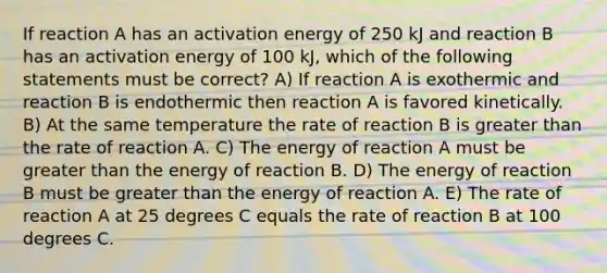 If reaction A has an activation energy of 250 kJ and reaction B has an activation energy of 100 kJ, which of the following statements must be correct? A) If reaction A is exothermic and reaction B is endothermic then reaction A is favored kinetically. B) At the same temperature the rate of reaction B is <a href='https://www.questionai.com/knowledge/ktgHnBD4o3-greater-than' class='anchor-knowledge'>greater than</a> the rate of reaction A. C) The energy of reaction A must be greater than the energy of reaction B. D) The energy of reaction B must be greater than the energy of reaction A. E) The rate of reaction A at 25 degrees C equals the rate of reaction B at 100 degrees C.