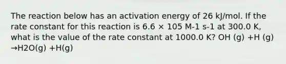 The reaction below has an activation energy of 26 kJ/mol. If the rate constant for this reaction is 6.6 × 105 M-1 s-1 at 300.0 K, what is the value of the rate constant at 1000.0 K? OH (g) +H (g) →H2O(g) +H(g)