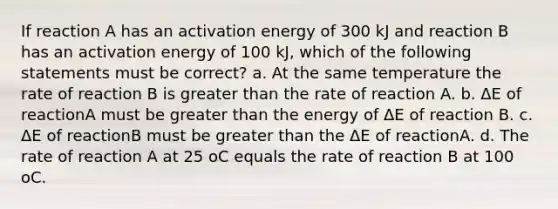 If reaction A has an activation energy of 300 kJ and reaction B has an activation energy of 100 kJ, which of the following statements must be correct? a. At the same temperature the rate of reaction B is <a href='https://www.questionai.com/knowledge/ktgHnBD4o3-greater-than' class='anchor-knowledge'>greater than</a> the rate of reaction A. b. ΔE of reactionA must be greater than the energy of ΔE of reaction B. c. ΔE of reactionB must be greater than the ΔE of reactionA. d. The rate of reaction A at 25 oC equals the rate of reaction B at 100 oC.