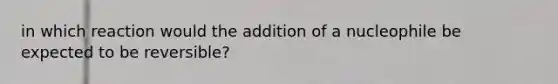 in which reaction would the addition of a nucleophile be expected to be reversible?