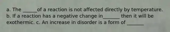 a. The ______of a reaction is not affected directly by temperature. b. If a reaction has a negative change in_______ then it will be exothermic. c. An increase in disorder is a form of _______