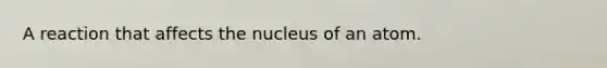 A reaction that affects the nucleus of an atom.