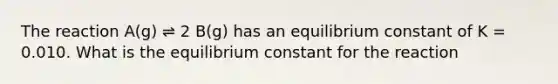 The reaction A(g) ⇌ 2 B(g) has an equilibrium constant of K = 0.010. What is the equilibrium constant for the reaction