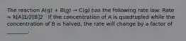 The reaction A(g) + B(g) → C(g) has the following rate law: Rate = k[A]1/2[B]2 . If the concentration of A is quadrupled while the concentration of B is halved, the rate will change by a factor of ________.