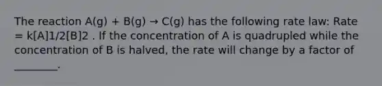 The reaction A(g) + B(g) → C(g) has the following <a href='https://www.questionai.com/knowledge/kbASmtYQcx-rate-law' class='anchor-knowledge'>rate law</a>: Rate = k[A]1/2[B]2 . If the concentration of A is quadrupled while the concentration of B is halved, the rate will change by a factor of ________.