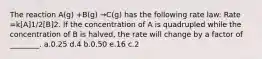 The reaction A(g) +B(g) →C(g) has the following rate law: Rate =k[A]1/2[B]2. If the concentration of A is quadrupled while the concentration of B is halved, the rate will change by a factor of ________. a.0.25 d.4 b.0.50 e.16 c.2