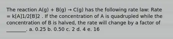 The reaction A(g) + B(g) → C(g) has the following rate law: Rate = k[A]1/2[B]2 . If the concentration of A is quadrupled while the concentration of B is halved, the rate will change by a factor of ________. a. 0.25 b. 0.50 c. 2 d. 4 e. 16