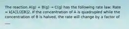 The reaction A(g) + B(g) → C(g) has the following rate law: Rate = k[A]1/2[B]2. If the concentration of A is quadrupled while the concentration of B is halved, the rate will change by a factor of ___