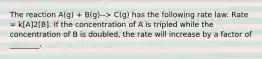 The reaction A(g) + B(g)--> C(g) has the following rate law: Rate = k[A]2[B]. If the concentration of A is tripled while the concentration of B is doubled, the rate will increase by a factor of ________.