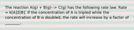 The reaction A(g) + B(g)--> C(g) has the following rate law: Rate = k[A]2[B]. If the concentration of A is tripled while the concentration of B is doubled, the rate will increase by a factor of ________.