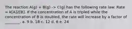 The reaction A(g) + B(g) -> C(g) has the following rate law: Rate = k[A]2[B]. If the concentration of A is tripled while the concentration of B is doubled, the rate will increase by a factor of ________. a. 9 b. 18 c. 12 d. 6 e. 24