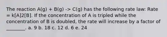 The reaction A(g) + B(g) -> C(g) has the following rate law: Rate = k[A]2[B]. If the concentration of A is tripled while the concentration of B is doubled, the rate will increase by a factor of ________. a. 9 b. 18 c. 12 d. 6 e. 24