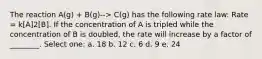 The reaction A(g) + B(g)--> C(g) has the following rate law: Rate = k[A]2[B]. If the concentration of A is tripled while the concentration of B is doubled, the rate will increase by a factor of ________. Select one: a. 18 b. 12 c. 6 d. 9 e. 24