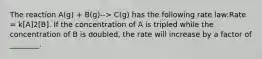 The reaction A(g) + B(g)--> C(g) has the following rate law:Rate = k[A]2[B]. If the concentration of A is tripled while the concentration of B is doubled, the rate will increase by a factor of ________.