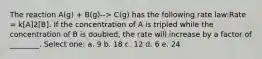 The reaction A(g) + B(g)--> C(g) has the following rate law:Rate = k[A]2[B]. If the concentration of A is tripled while the concentration of B is doubled, the rate will increase by a factor of ________. Select one: a. 9 b. 18 c. 12 d. 6 e. 24