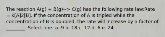 The reaction A(g) + B(g)--> C(g) has the following rate law:Rate = k[A]2[B]. If the concentration of A is tripled while the concentration of B is doubled, the rate will increase by a factor of ________. Select one: a. 9 b. 18 c. 12 d. 6 e. 24