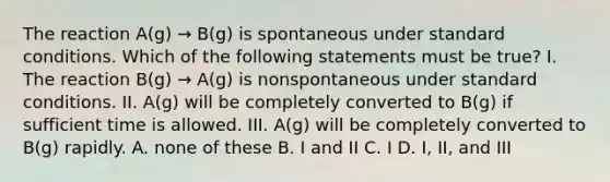 The reaction A(g) → B(g) is spontaneous under standard conditions. Which of the following statements must be true? I. The reaction B(g) → A(g) is nonspontaneous under standard conditions. II. A(g) will be completely converted to B(g) if sufficient time is allowed. III. A(g) will be completely converted to B(g) rapidly. A. none of these B. I and II C. I D. I, II, and III