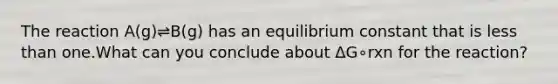 The reaction A(g)⇌B(g) has an equilibrium constant that is less than one.What can you conclude about ΔG∘rxn for the reaction?