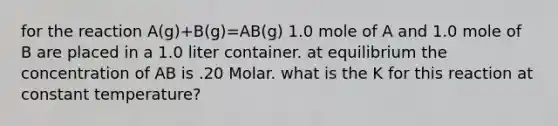 for the reaction A(g)+B(g)=AB(g) 1.0 mole of A and 1.0 mole of B are placed in a 1.0 liter container. at equilibrium the concentration of AB is .20 Molar. what is the K for this reaction at constant temperature?