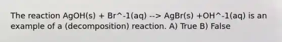 The reaction AgOH(s) + Br^-1(aq) --> AgBr(s) +OH^-1(aq) is an example of a (decomposition) reaction. A) True B) False