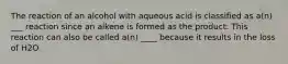 The reaction of an alcohol with aqueous acid is classified as a(n) ___ reaction since an alkene is formed as the product. This reaction can also be called a(n) ____ because it results in the loss of H2O.