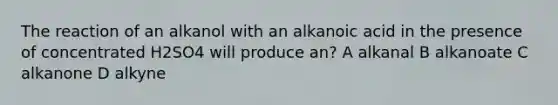 The reaction of an alkanol with an alkanoic acid in the presence of concentrated H2SO4 will produce an? A alkanal B alkanoate C alkanone D alkyne