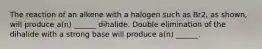 The reaction of an alkene with a halogen such as Br2, as shown, will produce a(n) ______ dihalide. Double elimination of the dihalide with a strong base will produce a(n) ______.