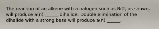 The reaction of an alkene with a halogen such as Br2, as shown, will produce a(n) ______ dihalide. Double elimination of the dihalide with a strong base will produce a(n) ______.