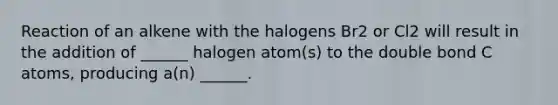 Reaction of an alkene with the halogens Br2 or Cl2 will result in the addition of ______ halogen atom(s) to the double bond C atoms, producing a(n) ______.