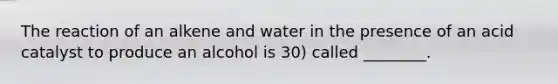 The reaction of an alkene and water in the presence of an acid catalyst to produce an alcohol is 30) called ________.