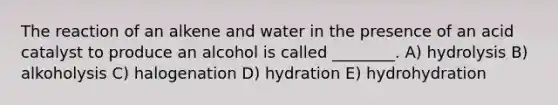 The reaction of an alkene and water in the presence of an acid catalyst to produce an alcohol is called ________. A) hydrolysis B) alkoholysis C) halogenation D) hydration E) hydrohydration