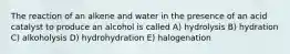 The reaction of an alkene and water in the presence of an acid catalyst to produce an alcohol is called A) hydrolysis B) hydration C) alkoholysis D) hydrohydration E) halogenation