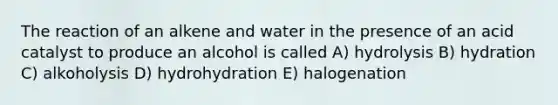 The reaction of an alkene and water in the presence of an acid catalyst to produce an alcohol is called A) hydrolysis B) hydration C) alkoholysis D) hydrohydration E) halogenation