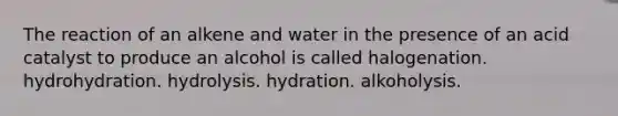 The reaction of an alkene and water in the presence of an acid catalyst to produce an alcohol is called halogenation. hydrohydration. hydrolysis. hydration. alkoholysis.