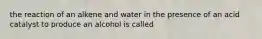 the reaction of an alkene and water in the presence of an acid catalyst to produce an alcohol is called