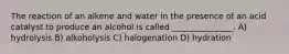 The reaction of an alkene and water in the presence of an acid catalyst to produce an alcohol is called _______________. A) hydrolysis B) alkoholysis C) halogenation D) hydration