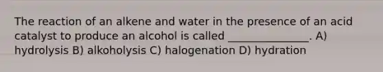 The reaction of an alkene and water in the presence of an acid catalyst to produce an alcohol is called _______________. A) hydrolysis B) alkoholysis C) halogenation D) hydration