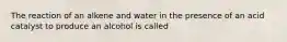 The reaction of an alkene and water in the presence of an acid catalyst to produce an alcohol is called