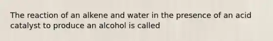 The reaction of an alkene and water in the presence of an acid catalyst to produce an alcohol is called