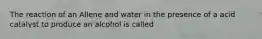 The reaction of an Allene and water in the presence of a acid catalyst to produce an alcohol is called