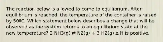 The reaction below is allowed to come to equilibrium. After equilibrium is reached, the temperature of the container is raised by 50ºC. Which statement below describes a change that will be observed as the system returns to an equilibrium state at the new temperature? 2 NH3(g) ⇄ N2(g) + 3 H2(g) Δ H is positive.