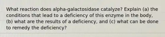 What reaction does alpha-galactosidase catalyze? Explain (a) the conditions that lead to a deficiency of this enzyme in the body, (b) what are the results of a deficiency, and (c) what can be done to remedy the deficiency?