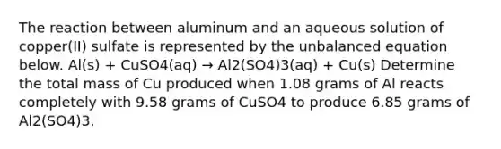 The reaction between aluminum and an aqueous solution of copper(II) sulfate is represented by the unbalanced equation below. Al(s) + CuSO4(aq) → Al2(SO4)3(aq) + Cu(s) Determine the total mass of Cu produced when 1.08 grams of Al reacts completely with 9.58 grams of CuSO4 to produce 6.85 grams of Al2(SO4)3.