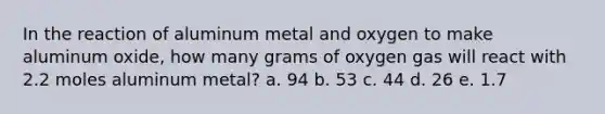 In the reaction of aluminum metal and oxygen to make aluminum oxide, how many grams of oxygen gas will react with 2.2 moles aluminum metal? a. 94 b. 53 c. 44 d. 26 e. 1.7