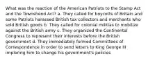 What was the reaction of the American Patriots to the Stamp Act and the Townshend Act? a. They called for boycotts of Britain and some Patriots harassed British tax collectors and merchants who sold British goods b. They called for colonial militias to mobilize against the British army c. They organized the Continental Congress to represent their interests before the British government d. They immediately formed Committees of Correspondence in order to send letters to King George III imploring him to change his government's policies