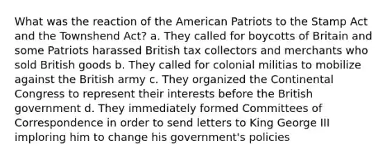 What was the reaction of the American Patriots to the Stamp Act and the Townshend Act? a. They called for boycotts of Britain and some Patriots harassed British tax collectors and merchants who sold British goods b. They called for colonial militias to mobilize against the British army c. They organized the Continental Congress to represent their interests before the British government d. They immediately formed Committees of Correspondence in order to send letters to King George III imploring him to change his government's policies